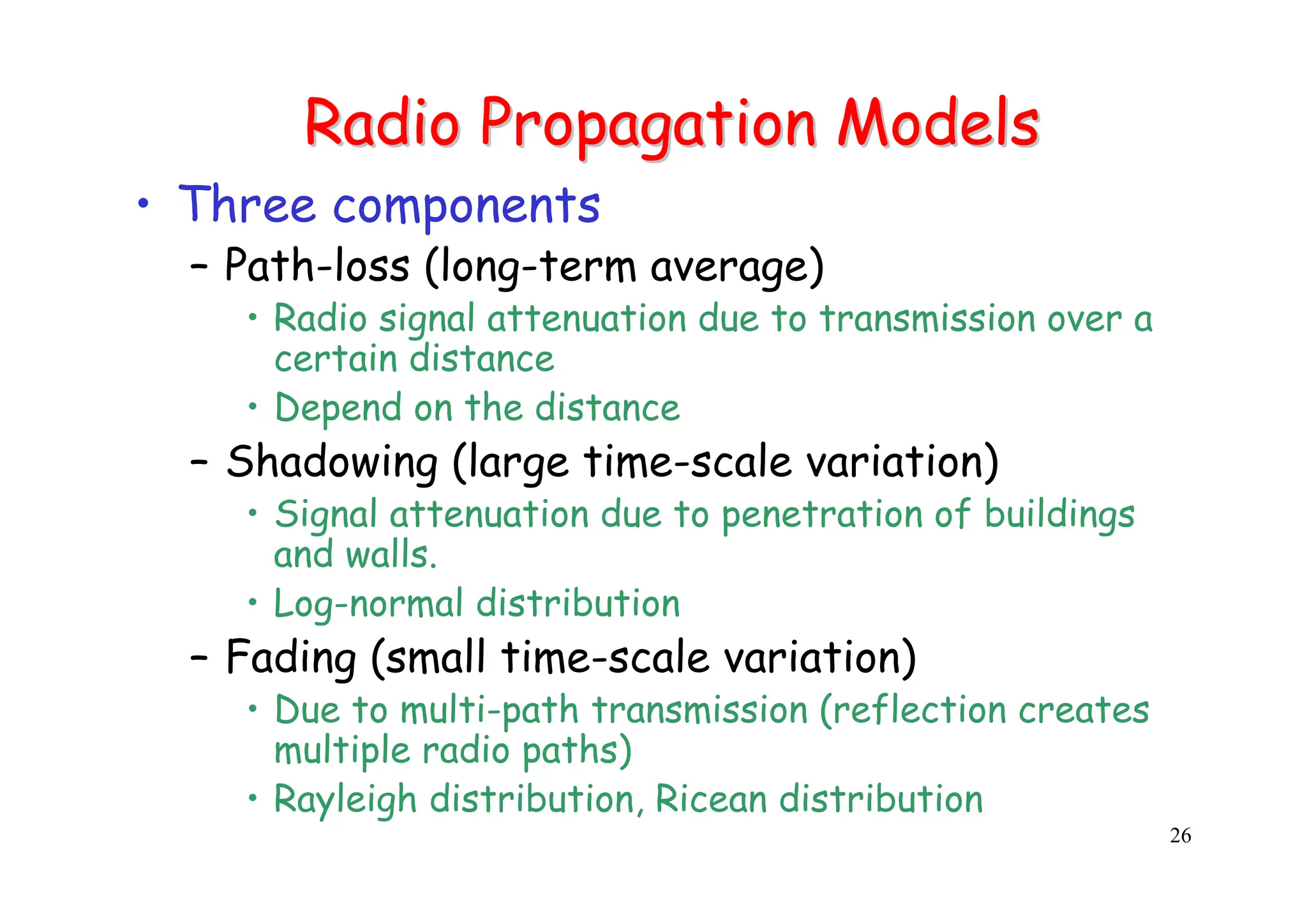 26
Radio Propagation Models
Radio Propagation Models
• Three components
– Path-loss (long-term average)
• Radio signal attenuation due to transmission over a
certain distance
• Depend on the distance
– Shadowing (large time-scale variation)
• Signal attenuation due to penetration of buildings
and walls.
• Log-normal distribution
– Fading (small time-scale variation)
• Due to multi-path transmission (reflection creates
multiple radio paths)
• Rayleigh distribution, Ricean distribution
 