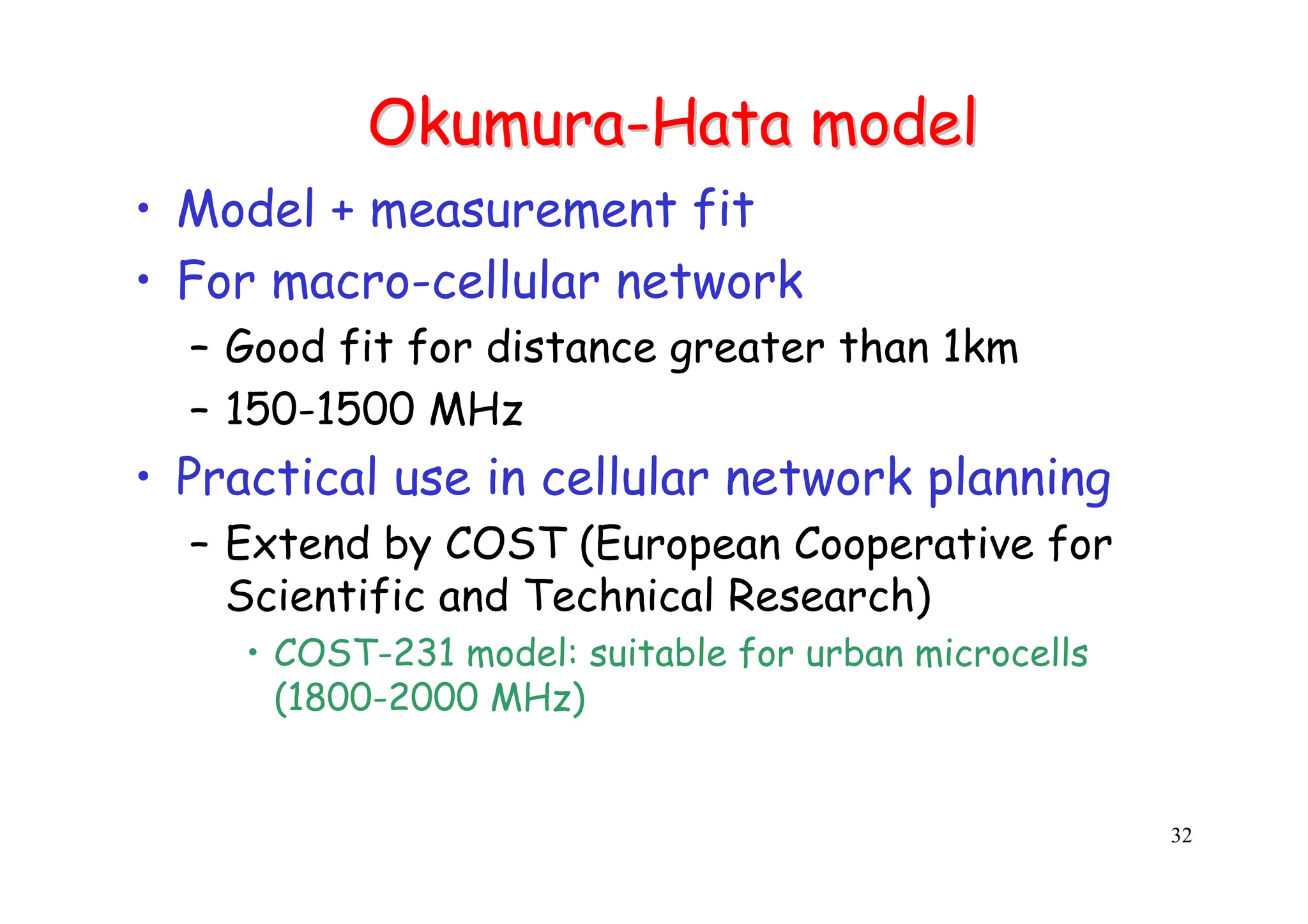 32
Okumura
Okumura-
-Hata
Hata model
model
• Model + measurement fit
• For macro-cellular network
– Good fit for distance greater than 1km
– 150-1500 MHz
• Practical use in cellular network planning
– Extend by COST (European Cooperative for
Scientific and Technical Research)
• COST-231 model: suitable for urban microcells
(1800-2000 MHz)
 