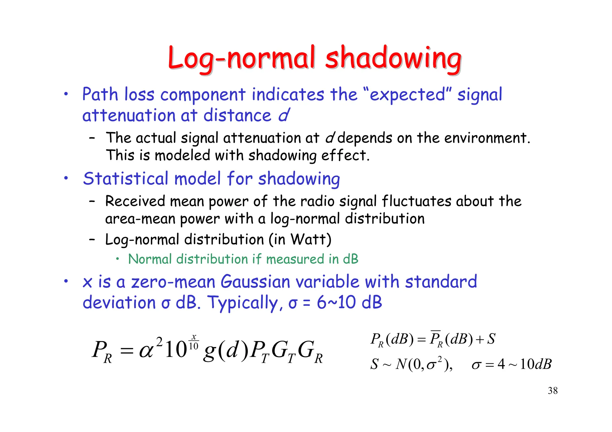 38
Log
Log-
-normal shadowing
normal shadowing
• Path loss component indicates the “expected” signal
attenuation at distance d
– The actual signal attenuation at d depends on the environment.
This is modeled with shadowing effect.
• Statistical model for shadowing
– Received mean power of the radio signal fluctuates about the
area-mean power with a log-normal distribution
– Log-normal distribution (in Watt)
• Normal distribution if measured in dB
• x is a zero-mean Gaussian variable with standard
deviation σ dB. Typically, σ = 6~10 dB
dB
N
S
S
dB
P
dB
P R
R
10
~
4
),
,
0
(
~
)
(
)
(
2
=
+
=
σ
σ
R
T
T
R G
G
P
d
g
P
x
)
(
1010
2
α
=
 