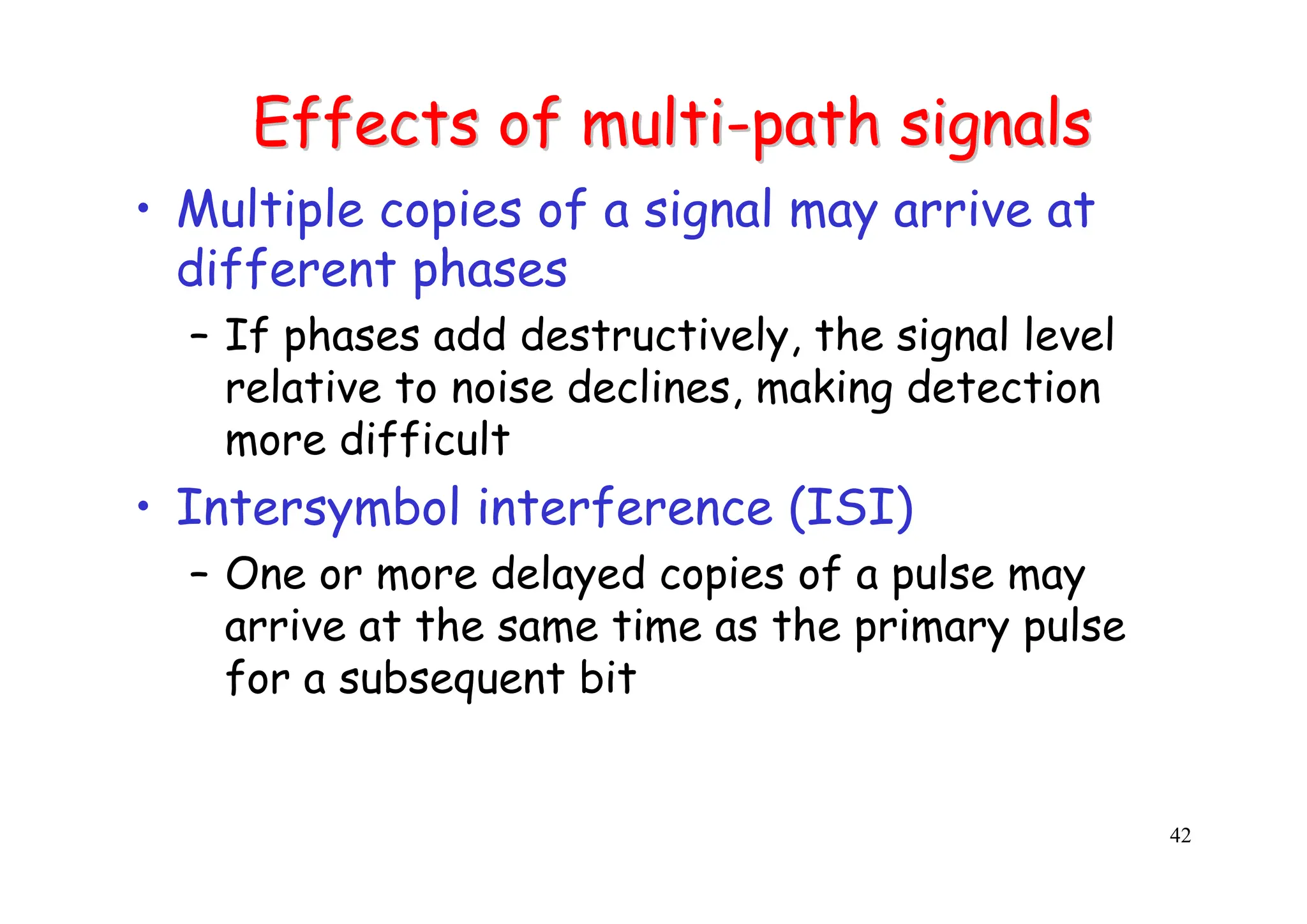 42
Effects of multi
Effects of multi-
-path signals
path signals
• Multiple copies of a signal may arrive at
different phases
– If phases add destructively, the signal level
relative to noise declines, making detection
more difficult
• Intersymbol interference (ISI)
– One or more delayed copies of a pulse may
arrive at the same time as the primary pulse
for a subsequent bit
 
