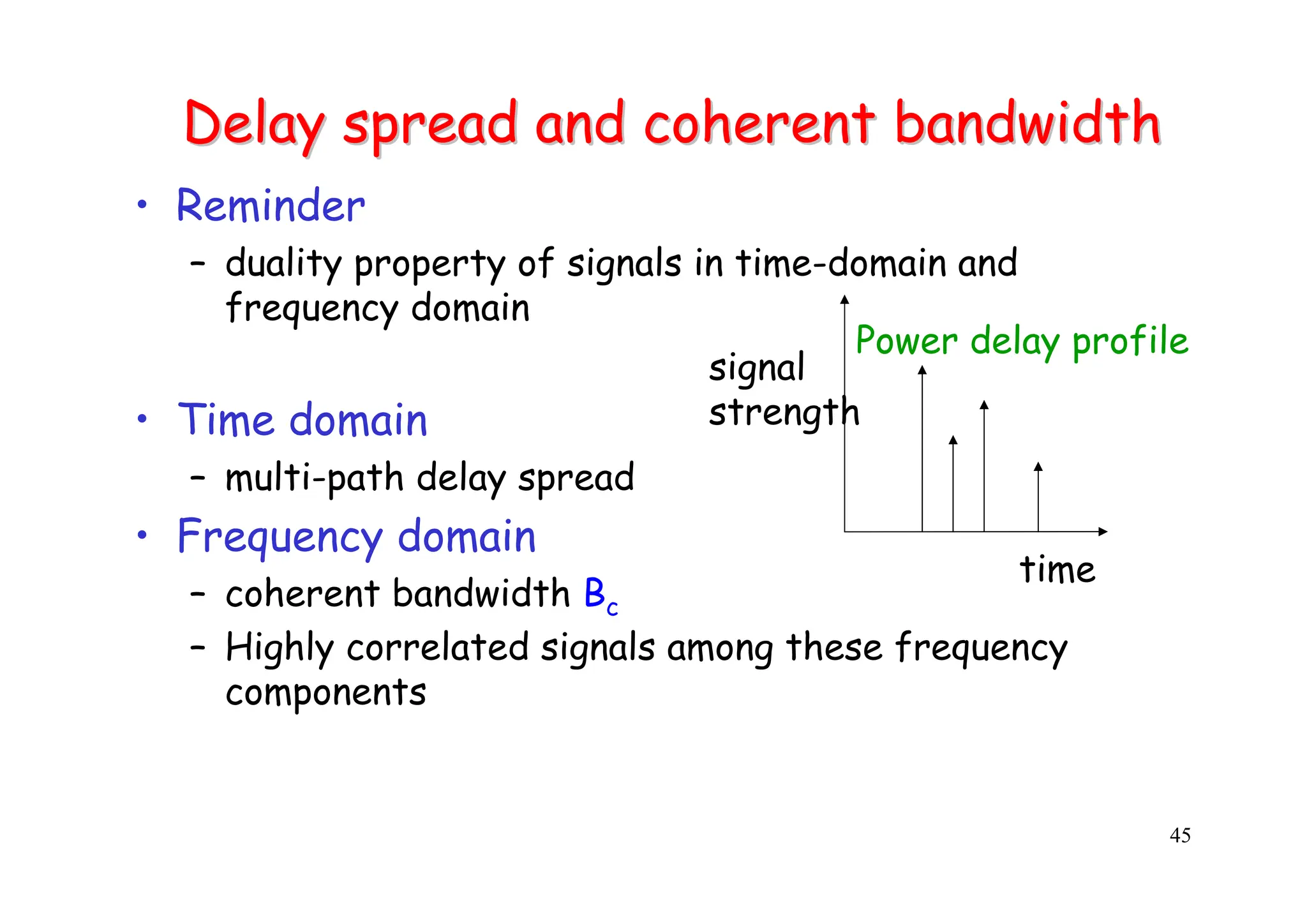 45
Delay spread and coherent bandwidth
Delay spread and coherent bandwidth
• Reminder
– duality property of signals in time-domain and
frequency domain
• Time domain
– multi-path delay spread
• Frequency domain
– coherent bandwidth Bc
– Highly correlated signals among these frequency
components
time
signal
strength
Power delay profile
 