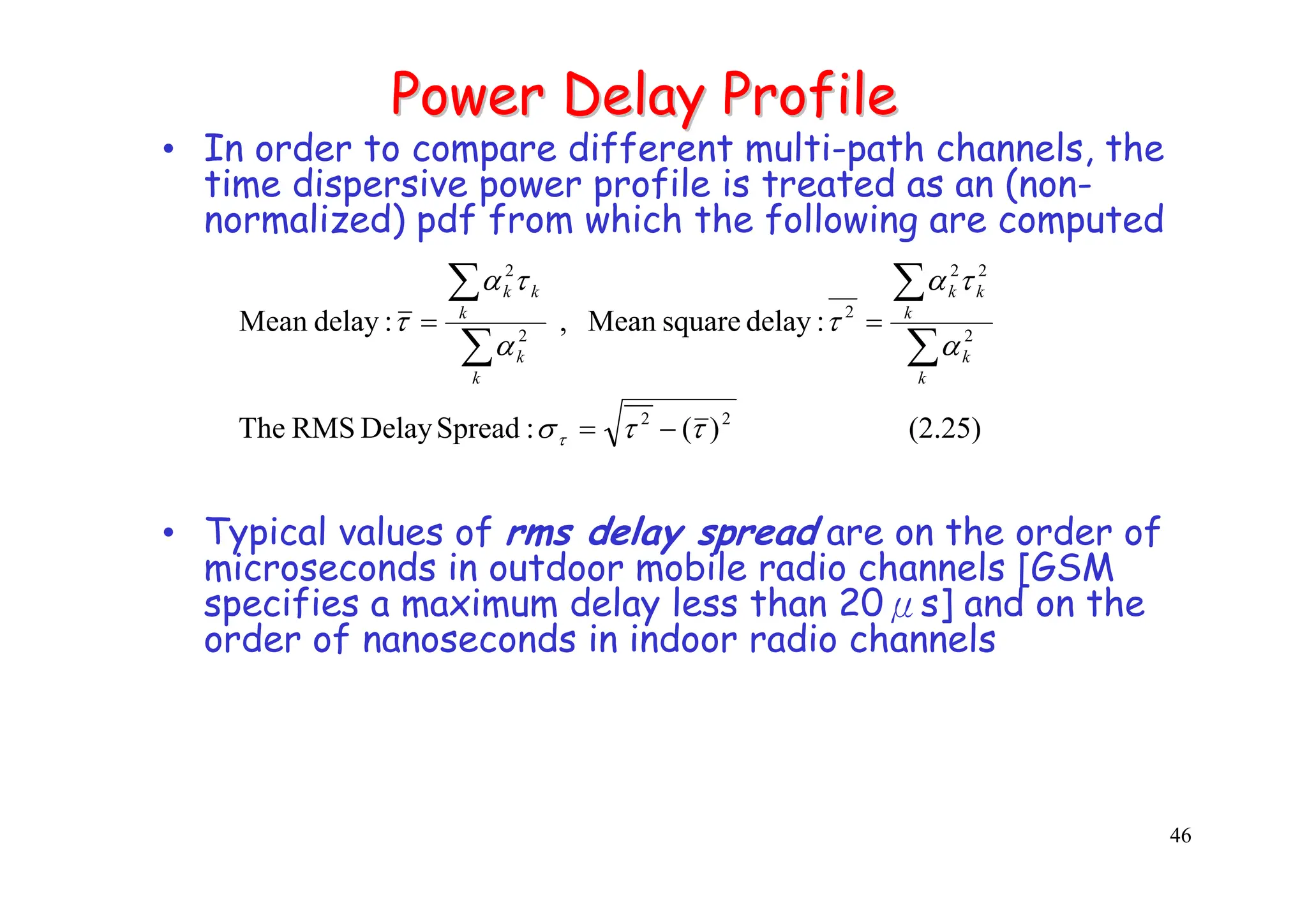 46
Power Delay Profile
Power Delay Profile
• In order to compare different multi-path channels, the
time dispersive power profile is treated as an (non-
normalized) pdf from which the following are computed
• Typical values of rms delay spread are on the order of
microseconds in outdoor mobile radio channels [GSM
specifies a maximum delay less than 20μs] and on the
order of nanoseconds in indoor radio channels
(2.25)
)
(
:
Spread
Delay
RMS
The
:
delay
square
Mean
,
:
delay
Mean
2
2
2
2
2
2
2
2
τ
τ
σ
α
τ
α
τ
α
τ
α
τ
τ −
=
=
=
∑
∑
∑
∑
k
k
k
k
k
k
k
k
k
k
 