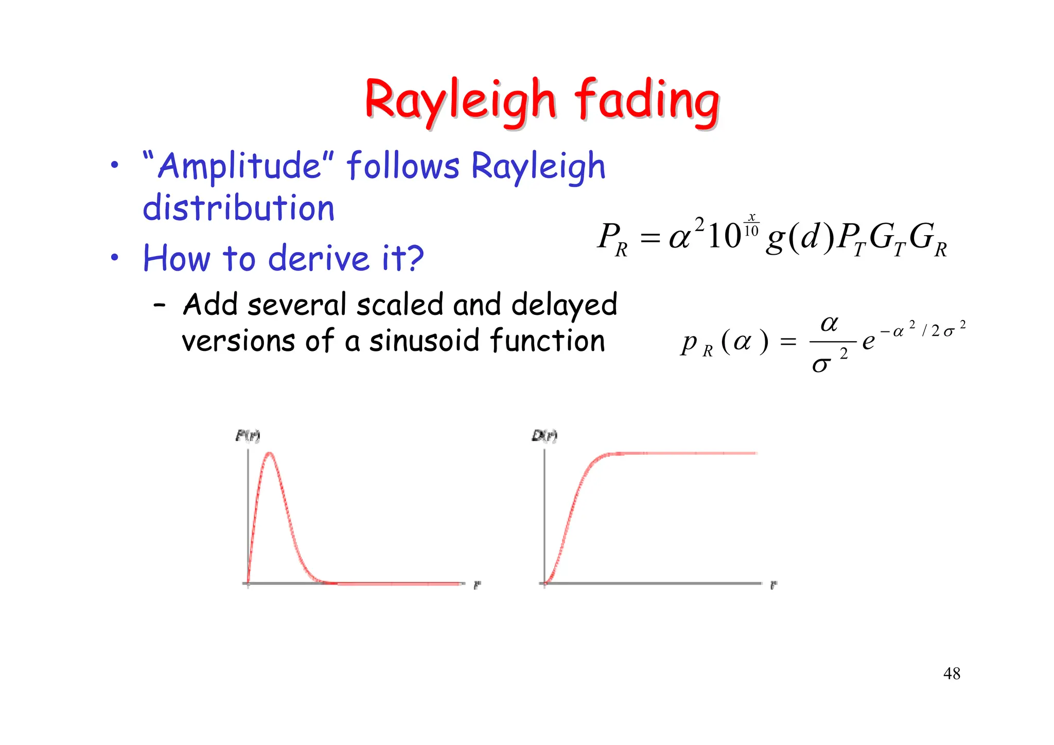 48
Rayleigh fading
Rayleigh fading
• “Amplitude” follows Rayleigh
distribution
• How to derive it?
– Add several scaled and delayed
versions of a sinusoid function
2
2
2
/
2
)
( σ
α
σ
α
α −
= e
p R
R
T
T
R G
G
P
d
g
P
x
)
(
1010
2
α
=
 