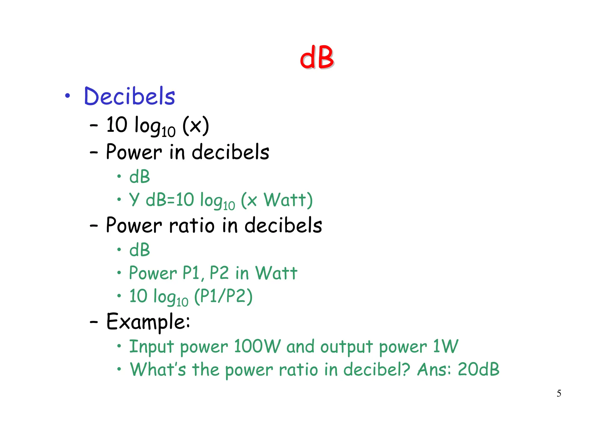 5
dB
dB
• Decibels
– 10 log10 (x)
– Power in decibels
• dB
• Y dB=10 log10 (x Watt)
– Power ratio in decibels
• dB
• Power P1, P2 in Watt
• 10 log10 (P1/P2)
– Example:
• Input power 100W and output power 1W
• What’s the power ratio in decibel? Ans: 20dB
 