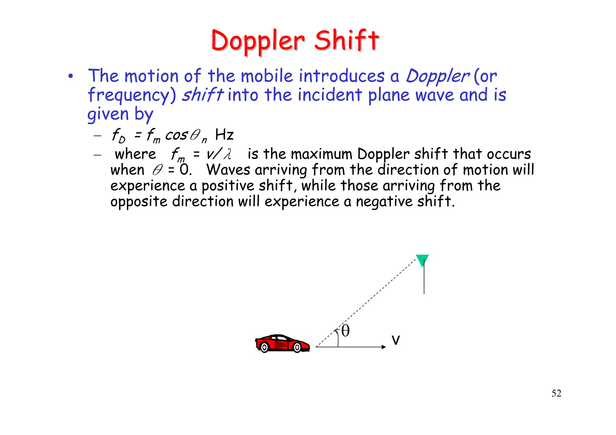 52
Doppler Shift
Doppler Shift
• The motion of the mobile introduces a Doppler (or
frequency) shift into the incident plane wave and is
given by
– fD = fm cosθn Hz
– where fm = v/λ is the maximum Doppler shift that occurs
when θ = 0. Waves arriving from the direction of motion will
experience a positive shift, while those arriving from the
opposite direction will experience a negative shift.
v
θ
 