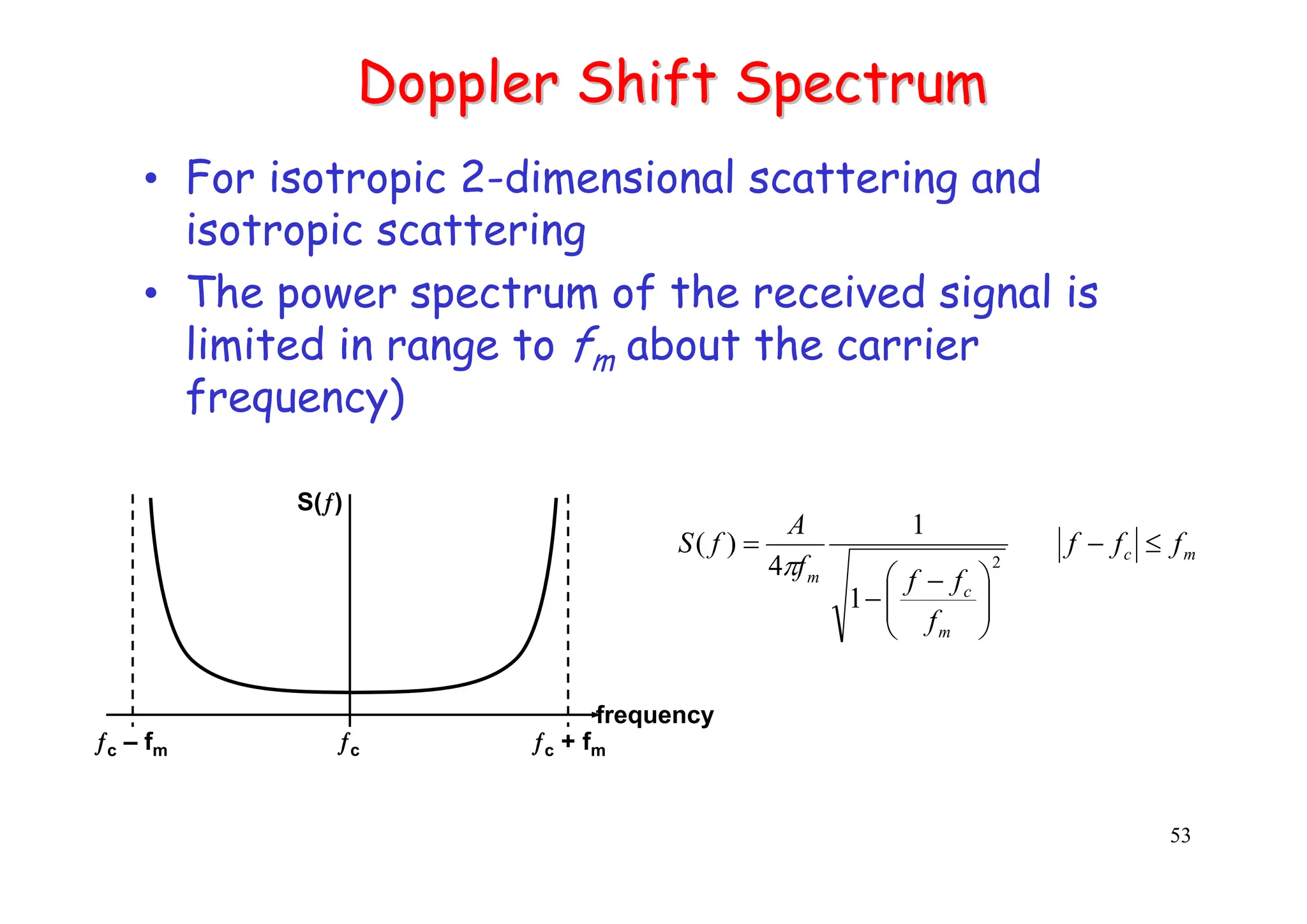 53
Doppler Shift Spectrum
Doppler Shift Spectrum
• For isotropic 2-dimensional scattering and
isotropic scattering
• The power spectrum of the received signal is
limited in range to fm about the carrier
frequency)
1
1
4
)
(
2 m
c
m
c
m
f
f
f
f
f
f
f
A
f
S ≤
−
⎟
⎟
⎠
⎞
⎜
⎜
⎝
⎛ −
−
=
π
S(ƒ)
ƒc – fm ƒc ƒc + fm
frequency
 