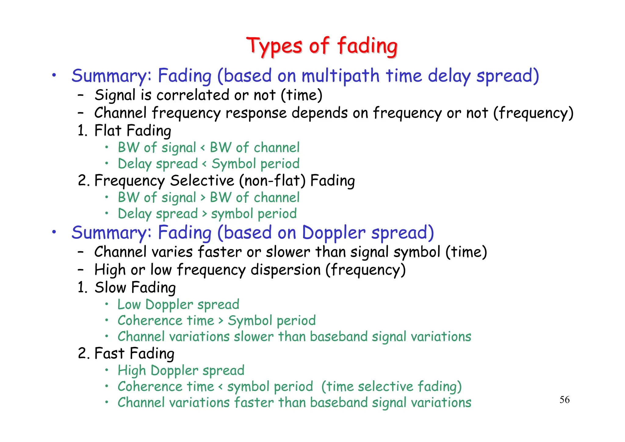 56
Types of fading
Types of fading
• Summary: Fading (based on multipath time delay spread)
– Signal is correlated or not (time)
– Channel frequency response depends on frequency or not (frequency)
1. Flat Fading
• BW of signal < BW of channel
• Delay spread < Symbol period
2. Frequency Selective (non-flat) Fading
• BW of signal > BW of channel
• Delay spread > symbol period
• Summary: Fading (based on Doppler spread)
– Channel varies faster or slower than signal symbol (time)
– High or low frequency dispersion (frequency)
1. Slow Fading
• Low Doppler spread
• Coherence time > Symbol period
• Channel variations slower than baseband signal variations
2. Fast Fading
• High Doppler spread
• Coherence time < symbol period (time selective fading)
• Channel variations faster than baseband signal variations
 