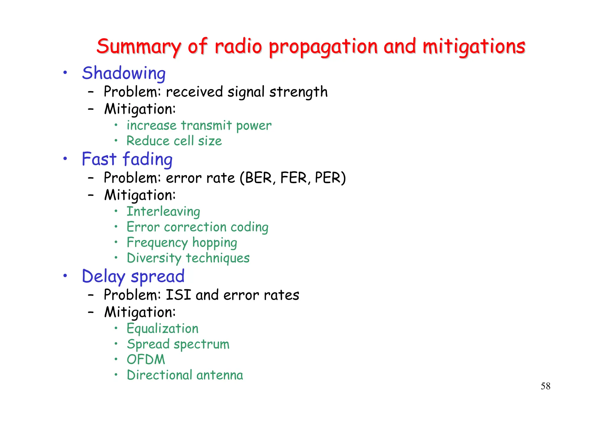 58
Summary of radio propagation and mitigations
Summary of radio propagation and mitigations
• Shadowing
– Problem: received signal strength
– Mitigation:
• increase transmit power
• Reduce cell size
• Fast fading
– Problem: error rate (BER, FER, PER)
– Mitigation:
• Interleaving
• Error correction coding
• Frequency hopping
• Diversity techniques
• Delay spread
– Problem: ISI and error rates
– Mitigation:
• Equalization
• Spread spectrum
• OFDM
• Directional antenna
 