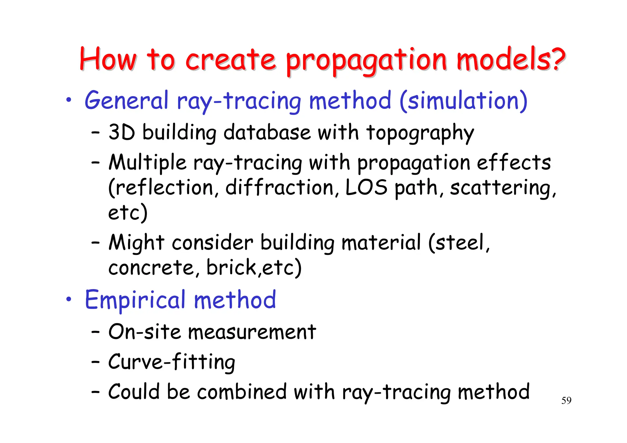 59
How to create propagation models?
How to create propagation models?
• General ray-tracing method (simulation)
– 3D building database with topography
– Multiple ray-tracing with propagation effects
(reflection, diffraction, LOS path, scattering,
etc)
– Might consider building material (steel,
concrete, brick,etc)
• Empirical method
– On-site measurement
– Curve-fitting
– Could be combined with ray-tracing method
 