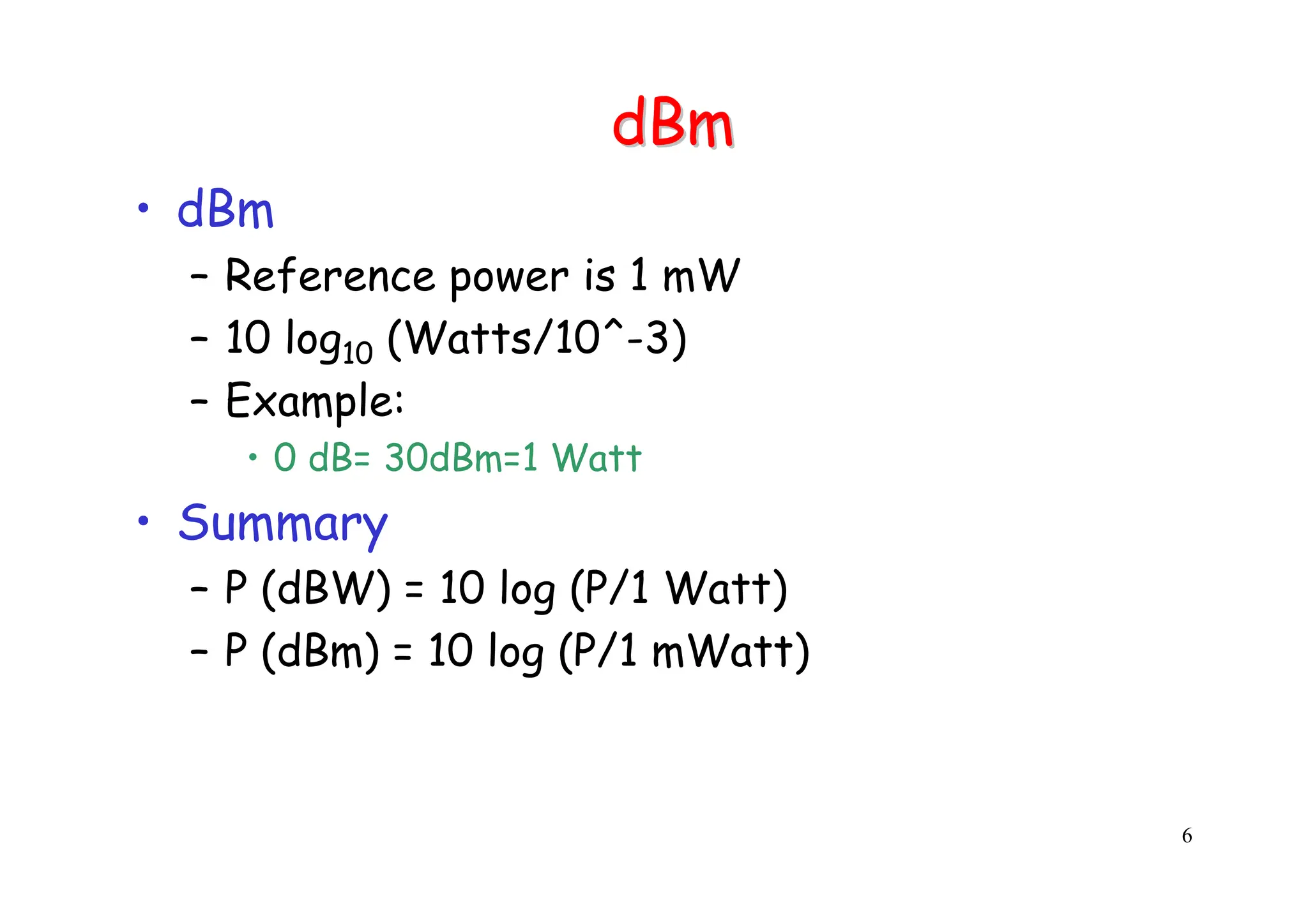 6
dBm
dBm
• dBm
– Reference power is 1 mW
– 10 log10 (Watts/10^-3)
– Example:
• 0 dB= 30dBm=1 Watt
• Summary
– P (dBW) = 10 log (P/1 Watt)
– P (dBm) = 10 log (P/1 mWatt)
 