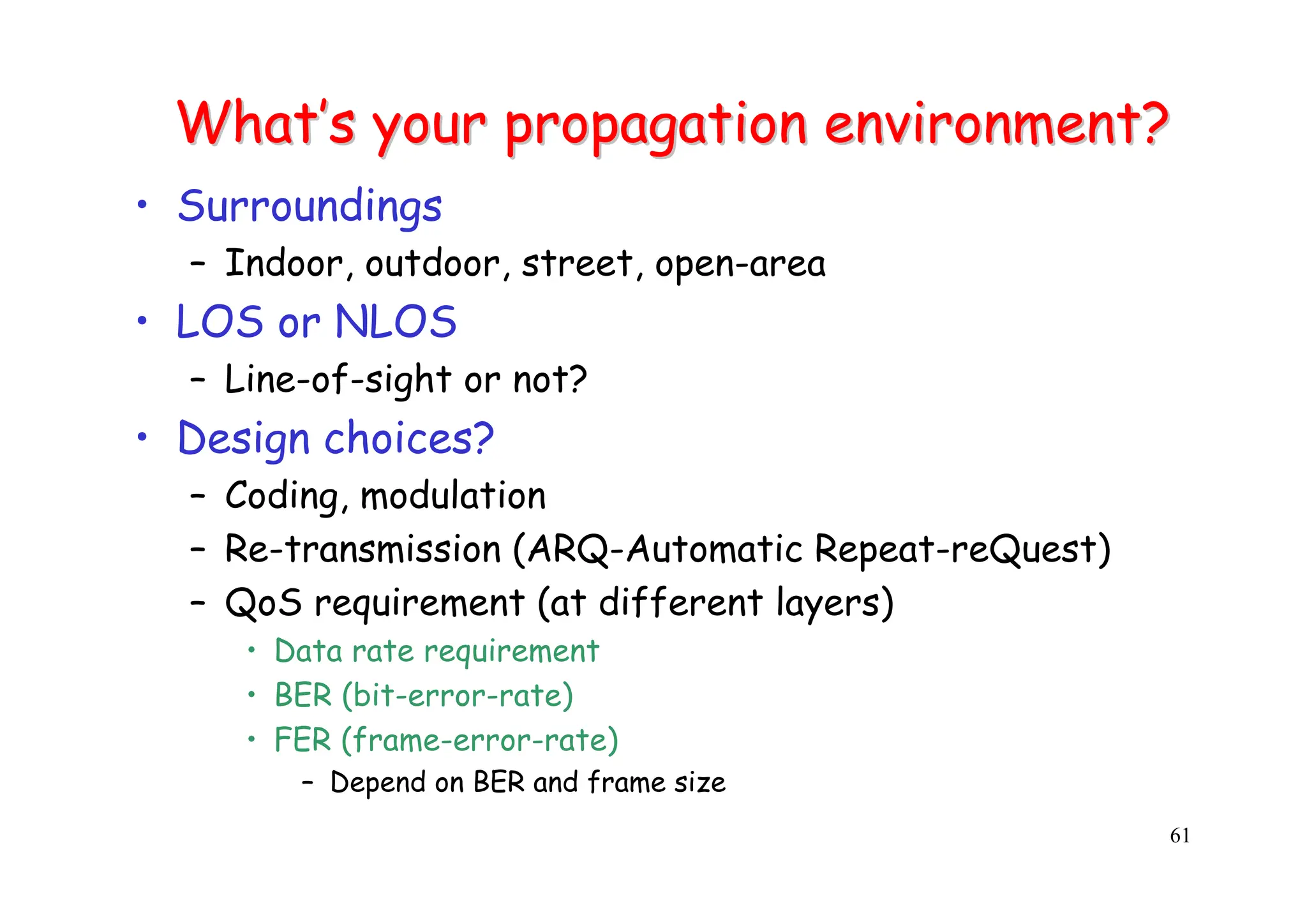 61
What
What’
’s your propagation environment?
s your propagation environment?
• Surroundings
– Indoor, outdoor, street, open-area
• LOS or NLOS
– Line-of-sight or not?
• Design choices?
– Coding, modulation
– Re-transmission (ARQ-Automatic Repeat-reQuest)
– QoS requirement (at different layers)
• Data rate requirement
• BER (bit-error-rate)
• FER (frame-error-rate)
– Depend on BER and frame size
 