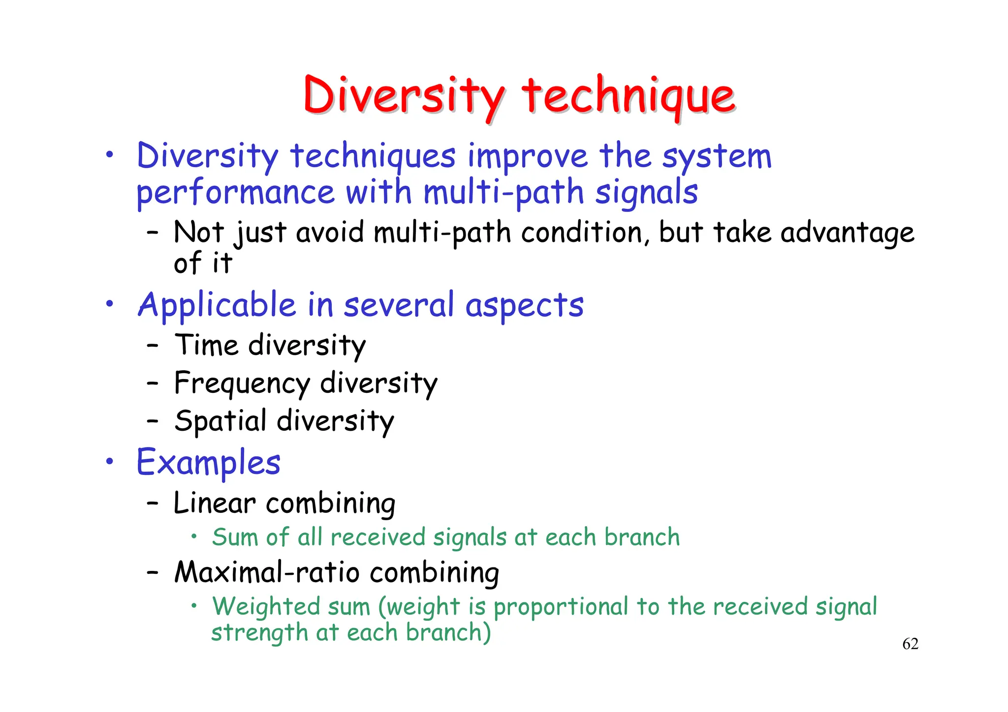 62
Diversity technique
Diversity technique
• Diversity techniques improve the system
performance with multi-path signals
– Not just avoid multi-path condition, but take advantage
of it
• Applicable in several aspects
– Time diversity
– Frequency diversity
– Spatial diversity
• Examples
– Linear combining
• Sum of all received signals at each branch
– Maximal-ratio combining
• Weighted sum (weight is proportional to the received signal
strength at each branch)
 