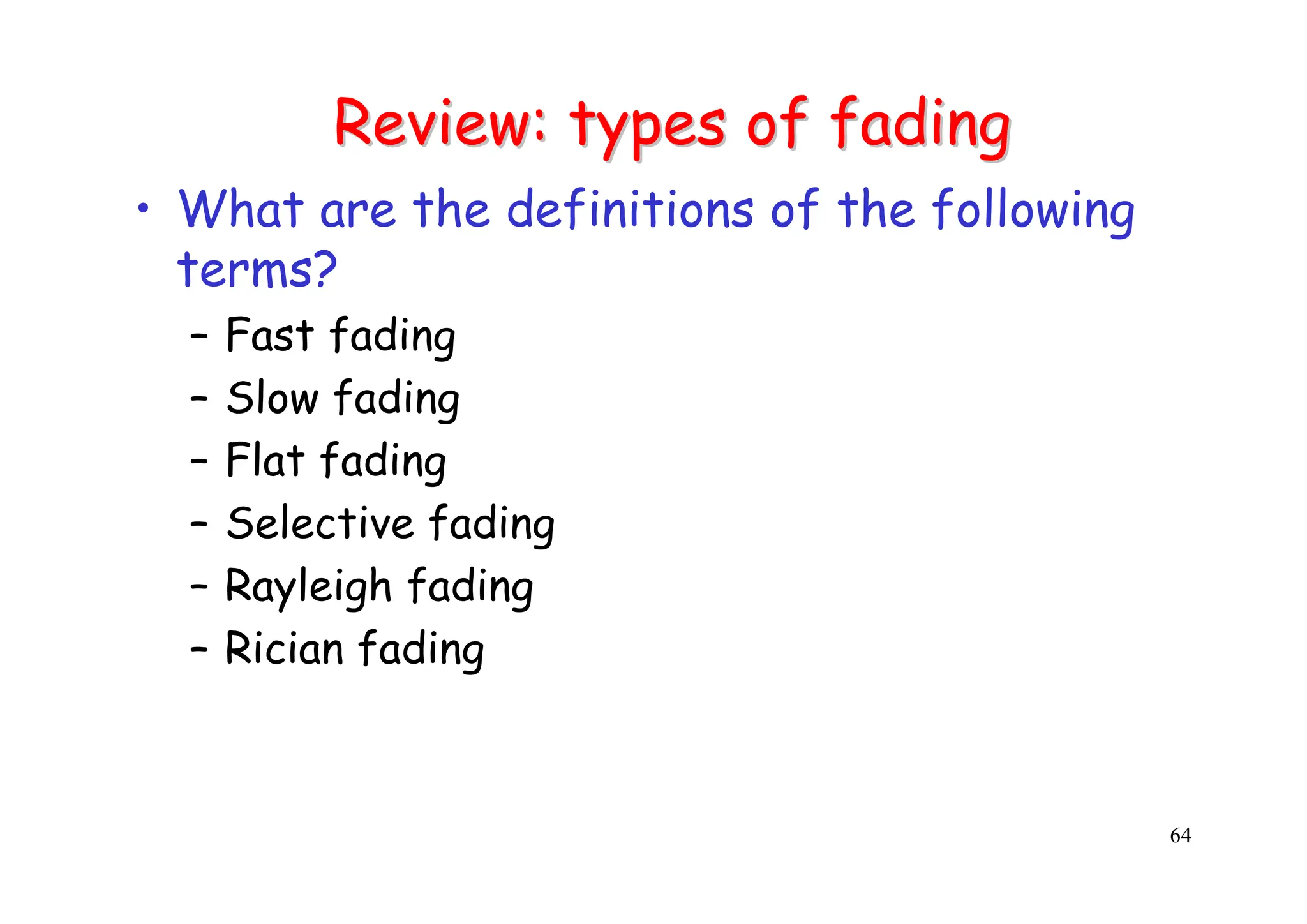 64
Review: types of fading
Review: types of fading
• What are the definitions of the following
terms?
– Fast fading
– Slow fading
– Flat fading
– Selective fading
– Rayleigh fading
– Rician fading
 