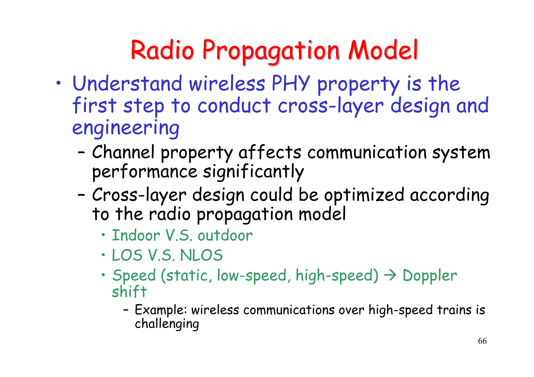 66
Radio Propagation Model
Radio Propagation Model
• Understand wireless PHY property is the
first step to conduct cross-layer design and
engineering
– Channel property affects communication system
performance significantly
– Cross-layer design could be optimized according
to the radio propagation model
• Indoor V.S. outdoor
• LOS V.S. NLOS
• Speed (static, low-speed, high-speed) Æ Doppler
shift
– Example: wireless communications over high-speed trains is
challenging
 