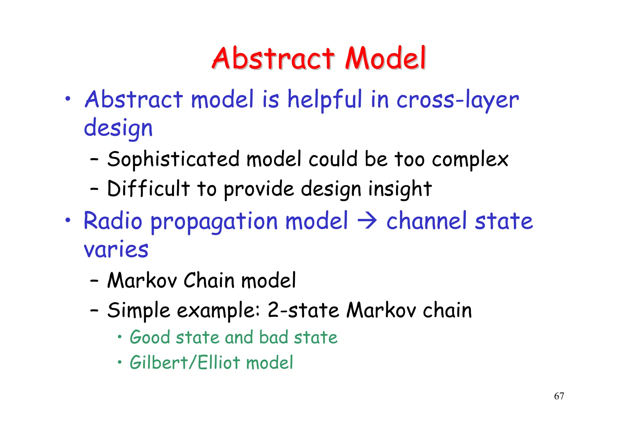 67
Abstract Model
Abstract Model
• Abstract model is helpful in cross-layer
design
– Sophisticated model could be too complex
– Difficult to provide design insight
• Radio propagation model Æ channel state
varies
– Markov Chain model
– Simple example: 2-state Markov chain
• Good state and bad state
• Gilbert/Elliot model
 