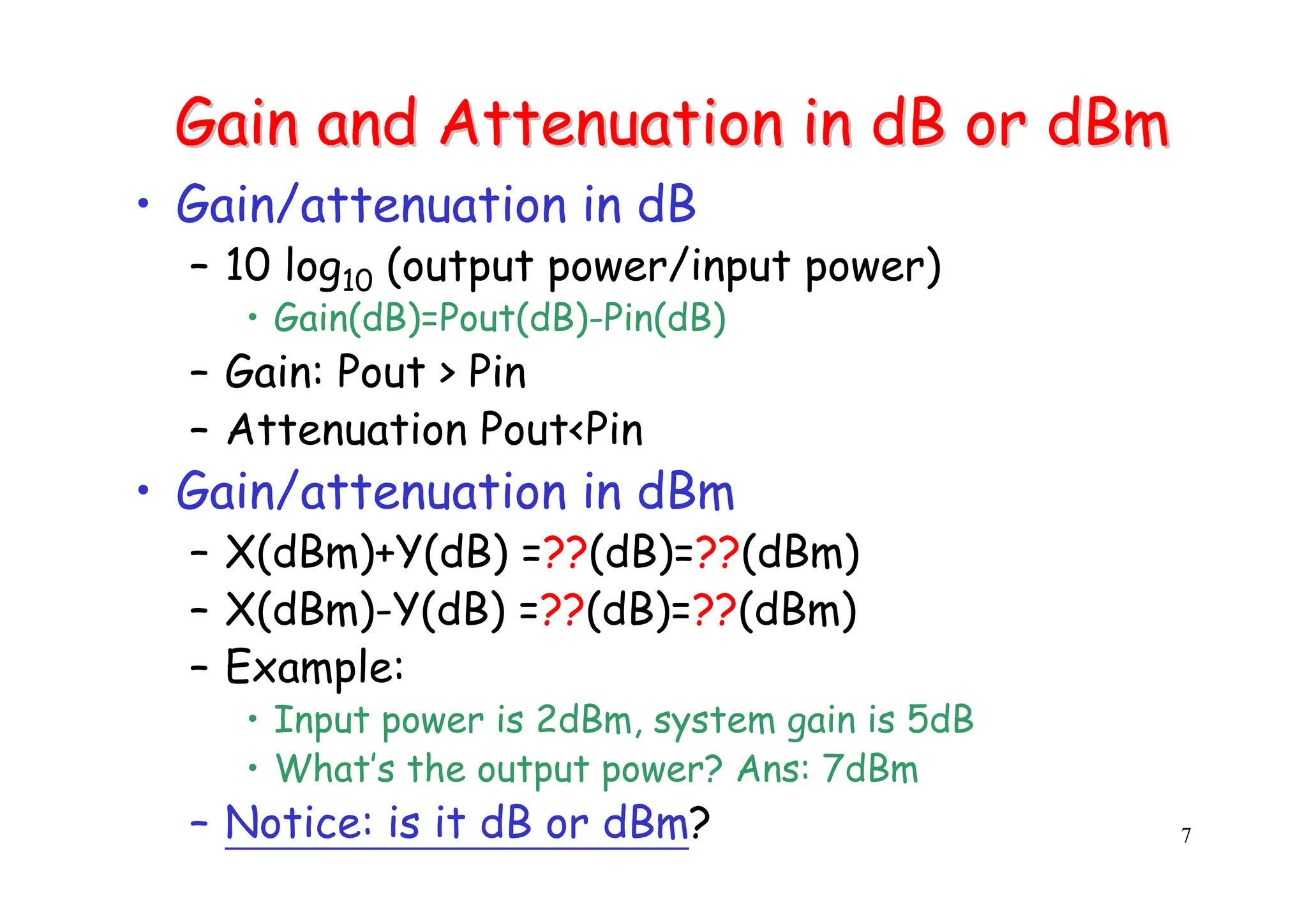 7
Gain and Attenuation in dB or
Gain and Attenuation in dB or dBm
dBm
• Gain/attenuation in dB
– 10 log10 (output power/input power)
• Gain(dB)=Pout(dB)-Pin(dB)
– Gain: Pout > Pin
– Attenuation Pout<Pin
• Gain/attenuation in dBm
– X(dBm)+Y(dB) =??(dB)=??(dBm)
– X(dBm)-Y(dB) =??(dB)=??(dBm)
– Example:
• Input power is 2dBm, system gain is 5dB
• What’s the output power? Ans: 7dBm
– Notice: is it dB or dBm?
 