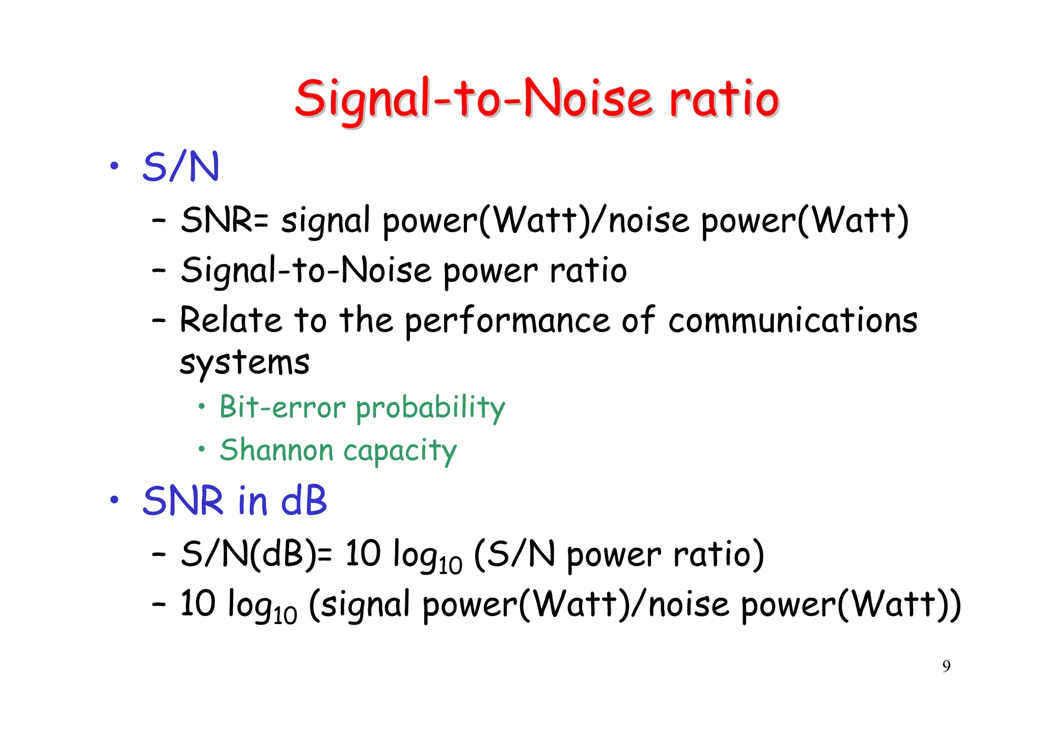 9
Signal
Signal-
-to
to-
-Noise ratio
Noise ratio
• S/N
– SNR= signal power(Watt)/noise power(Watt)
– Signal-to-Noise power ratio
– Relate to the performance of communications
systems
• Bit-error probability
• Shannon capacity
• SNR in dB
– S/N(dB)= 10 log10 (S/N power ratio)
– 10 log10 (signal power(Watt)/noise power(Watt))
 