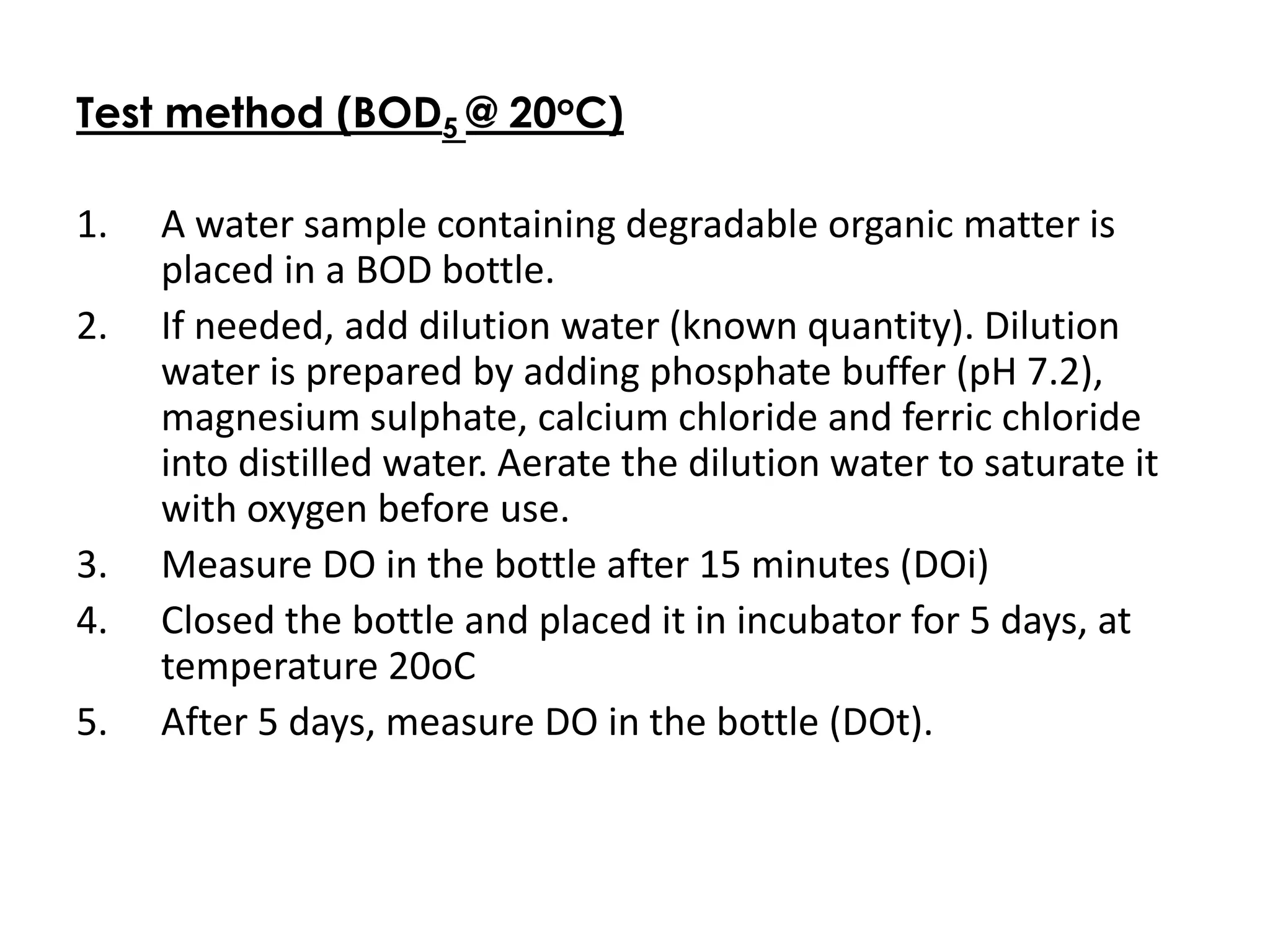 Test method (BOD5 @ 20oC)
1. A water sample containing degradable organic matter is
placed in a BOD bottle.
2. If needed, add dilution water (known quantity). Dilution
water is prepared by adding phosphate buffer (pH 7.2),
magnesium sulphate, calcium chloride and ferric chloride
into distilled water. Aerate the dilution water to saturate it
with oxygen before use.
3. Measure DO in the bottle after 15 minutes (DOi)
4. Closed the bottle and placed it in incubator for 5 days, at
temperature 20oC
5. After 5 days, measure DO in the bottle (DOt).
 