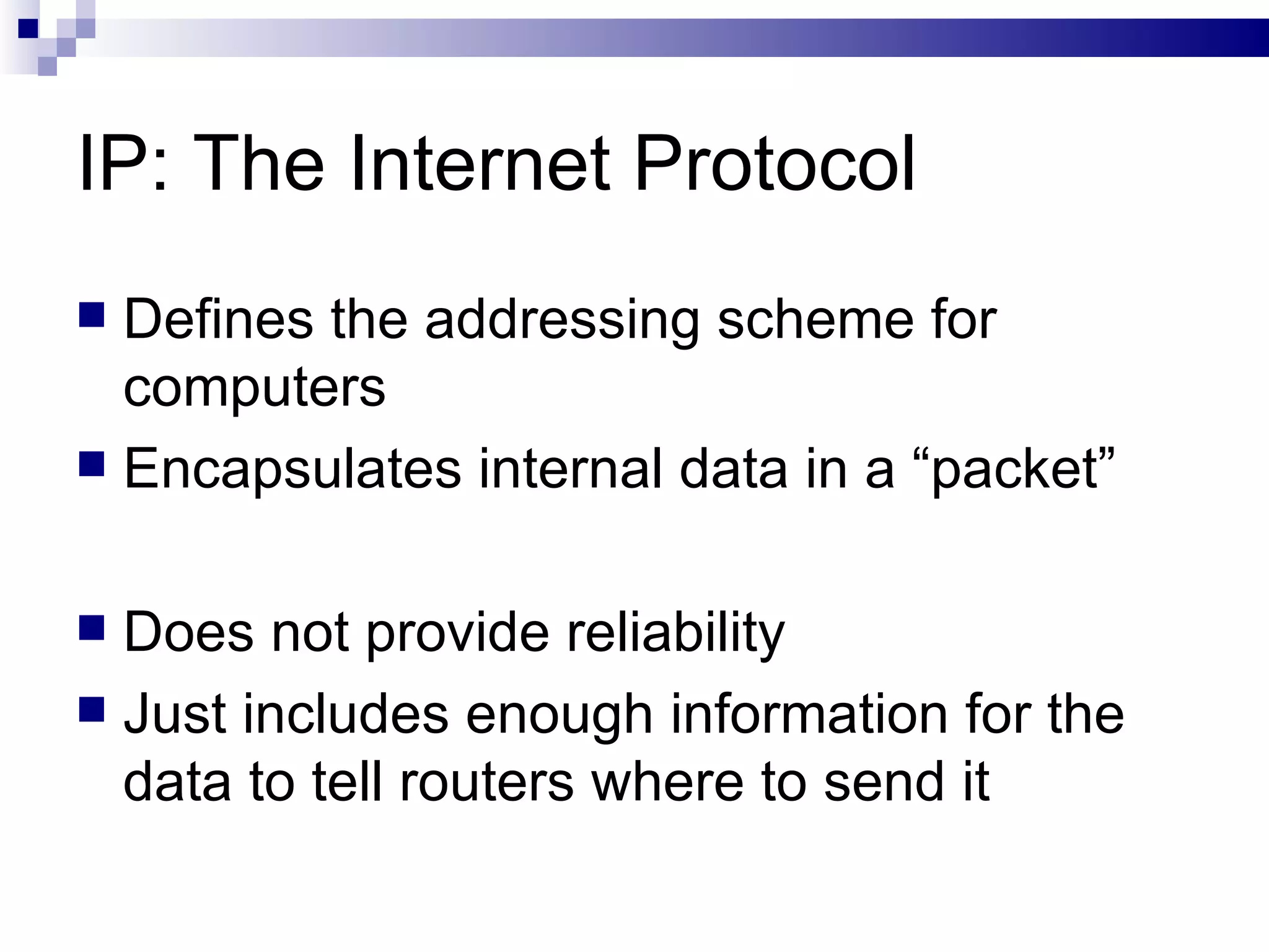 IP: The Internet Protocol Defines the addressing scheme for computers  Encapsulates internal data in a “packet” Does not provide reliability Just includes enough information for the data to tell routers where to send it 