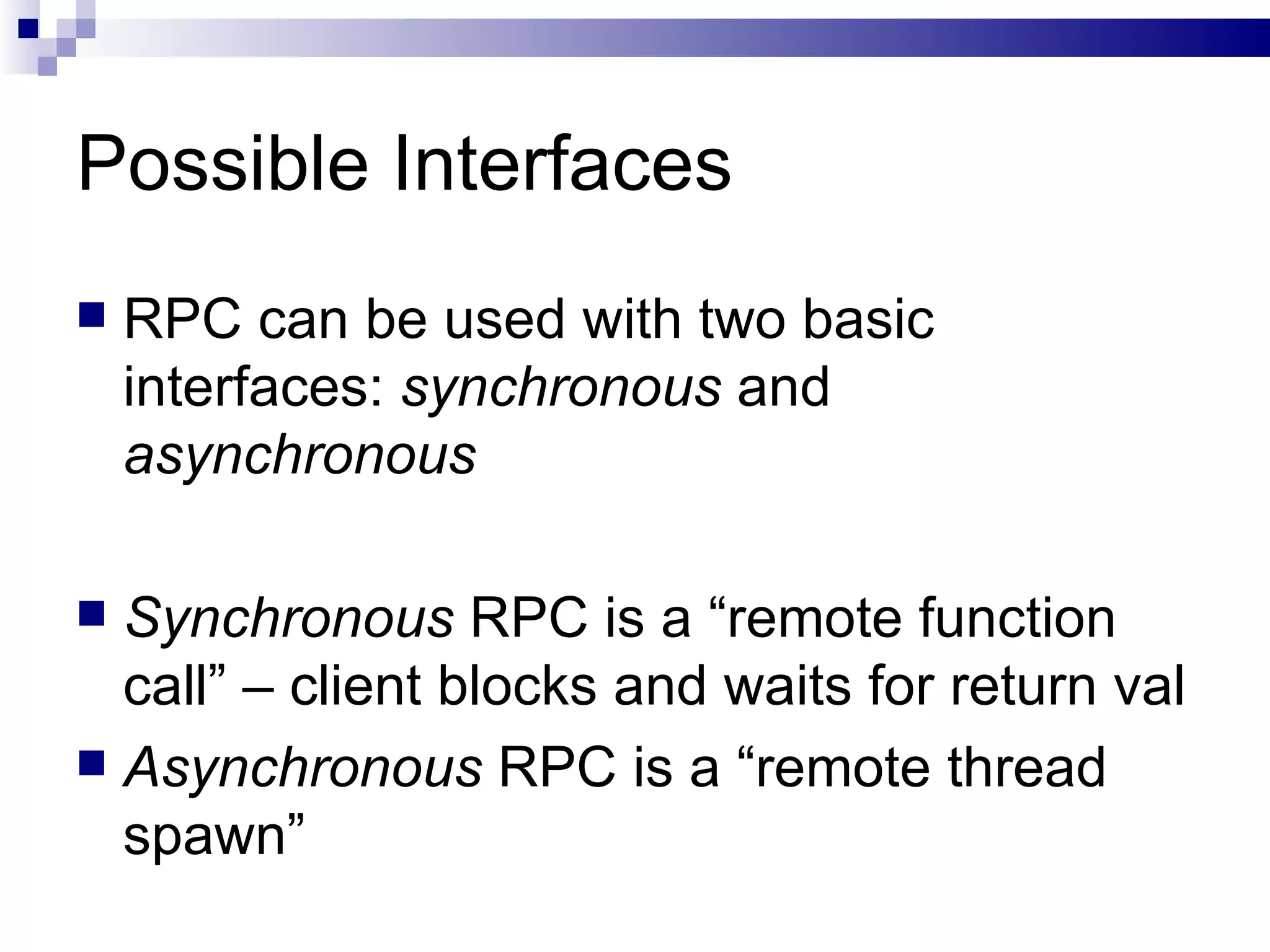 Possible Interfaces  RPC can be used with two basic interfaces:  synchronous  and  asynchronous Synchronous  RPC is a “remote function call” – client blocks and waits for return val Asynchronous  RPC is a “remote thread spawn” 