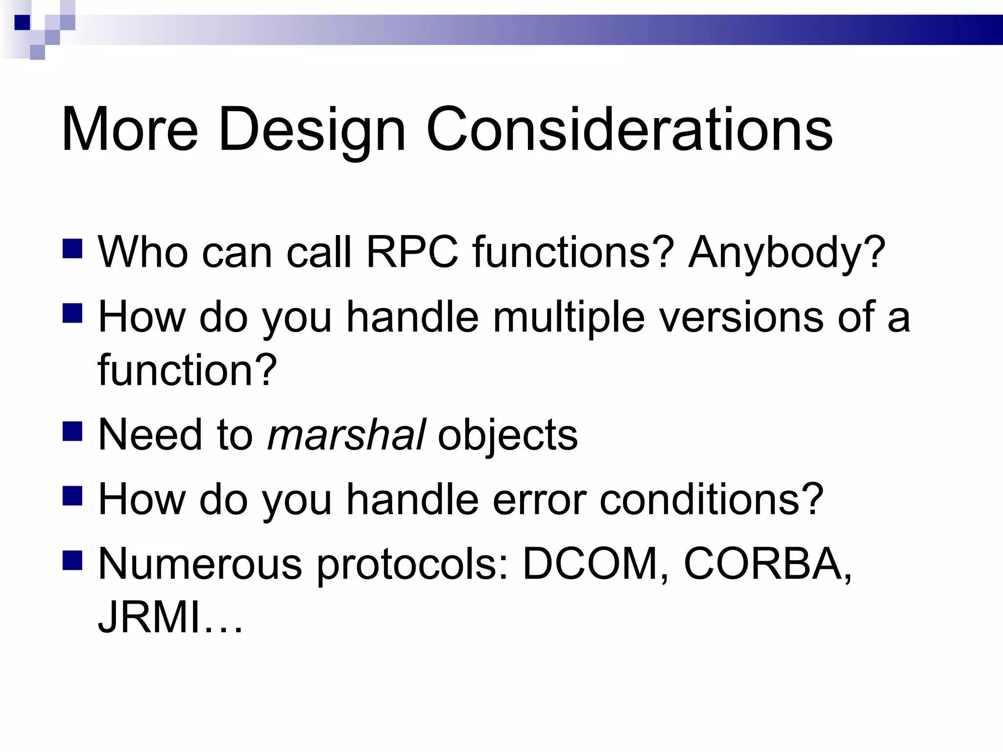More Design Considerations Who can call RPC functions? Anybody? How do you handle multiple versions of a function? Need to  marshal  objects How do you handle error conditions? Numerous protocols: DCOM, CORBA, JRMI… 