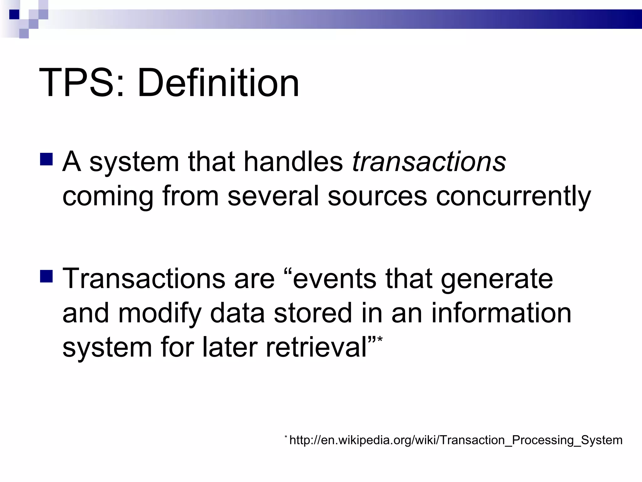 TPS: Definition A system that handles  transactions  coming from several sources concurrently Transactions are “events that generate and modify data stored in an information system for later retrieval” * *  http://en.wikipedia.org/wiki/Transaction_Processing_System 