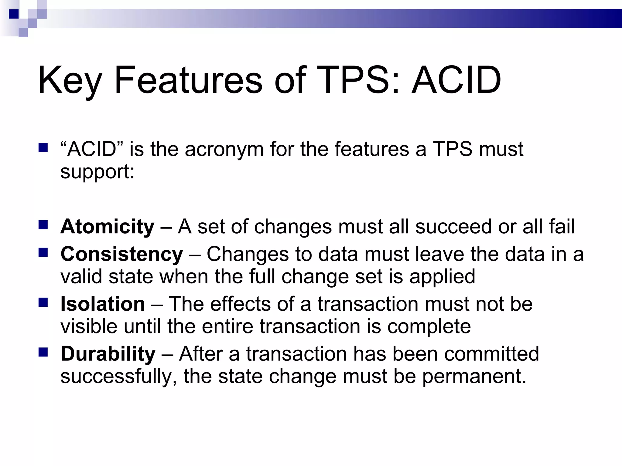Key Features of TPS: ACID “ ACID” is the acronym for the features a TPS must support: Atomicity  – A set of changes must all succeed or all fail Consistency  – Changes to data must leave the data in a valid state when the full change set is applied Isolation  – The effects of a transaction must not be visible until the entire transaction is complete Durability  – After a transaction has been committed successfully, the state change must be permanent. 