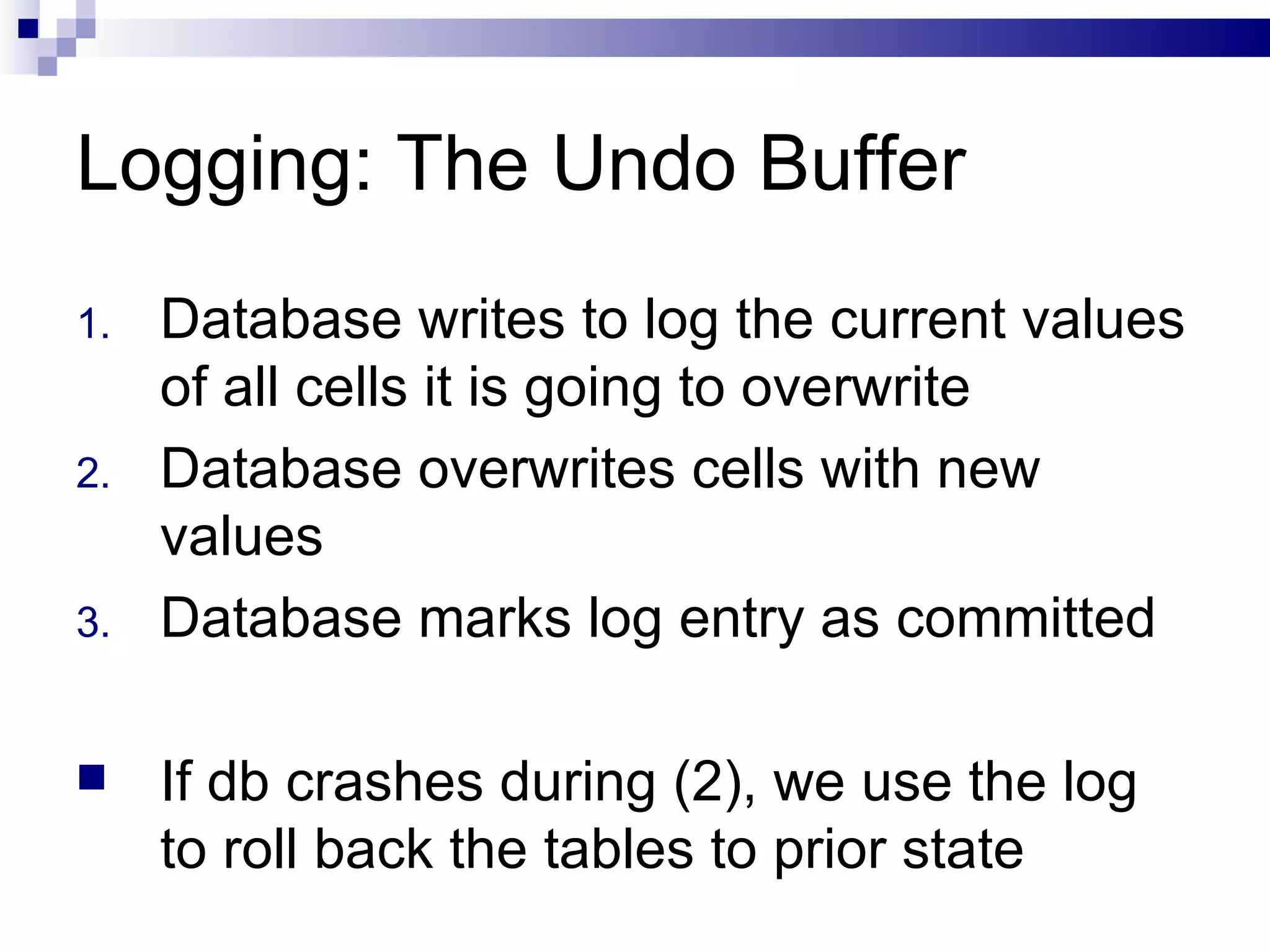 Logging: The Undo Buffer Database writes to log the current values of all cells it is going to overwrite Database overwrites cells with new values Database marks log entry as committed If db crashes during (2), we use the log to roll back the tables to prior state 