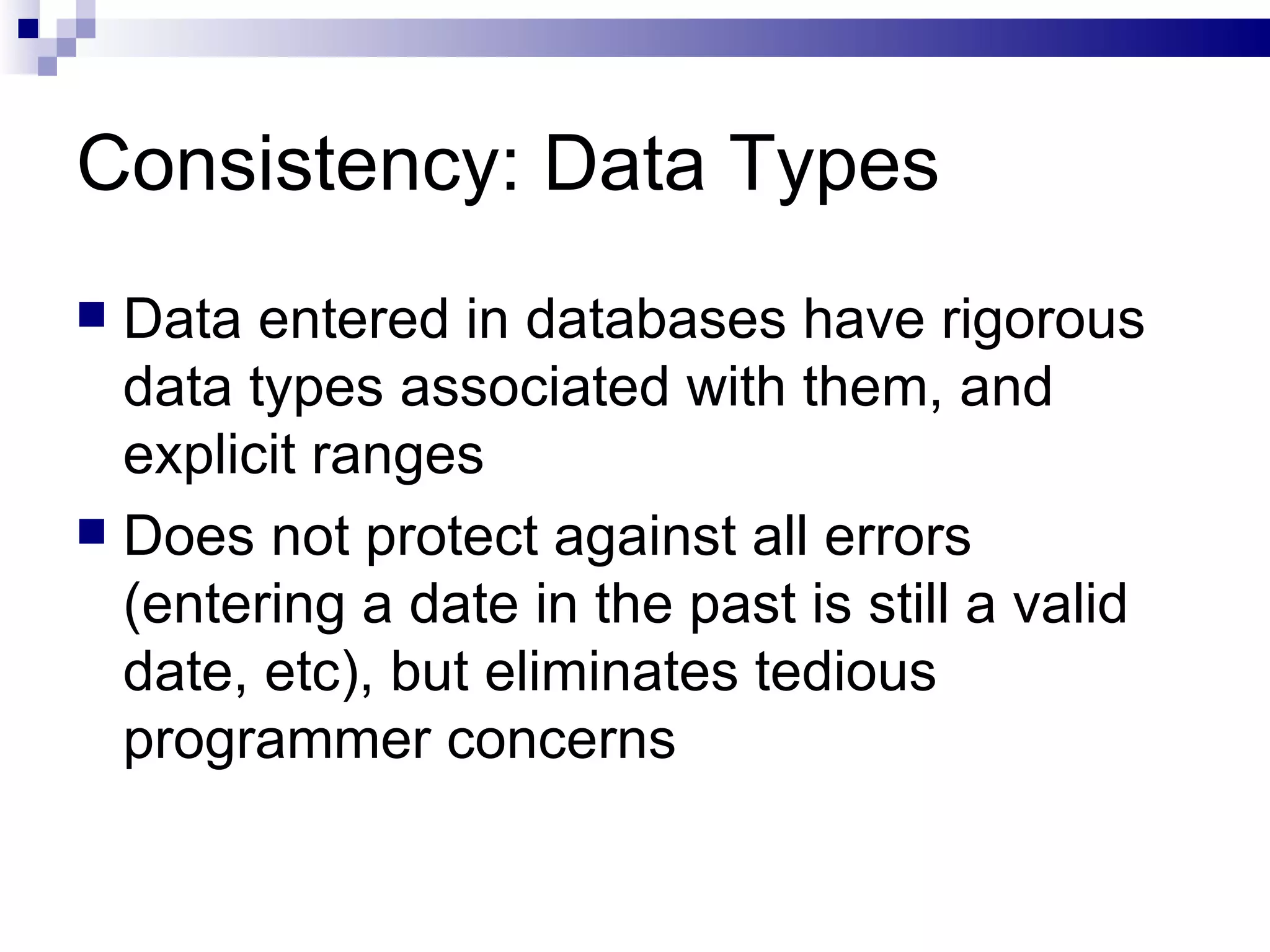 Consistency: Data Types Data entered in databases have rigorous data types associated with them, and explicit ranges Does not protect against all errors (entering a date in the past is still a valid date, etc), but eliminates tedious programmer concerns 