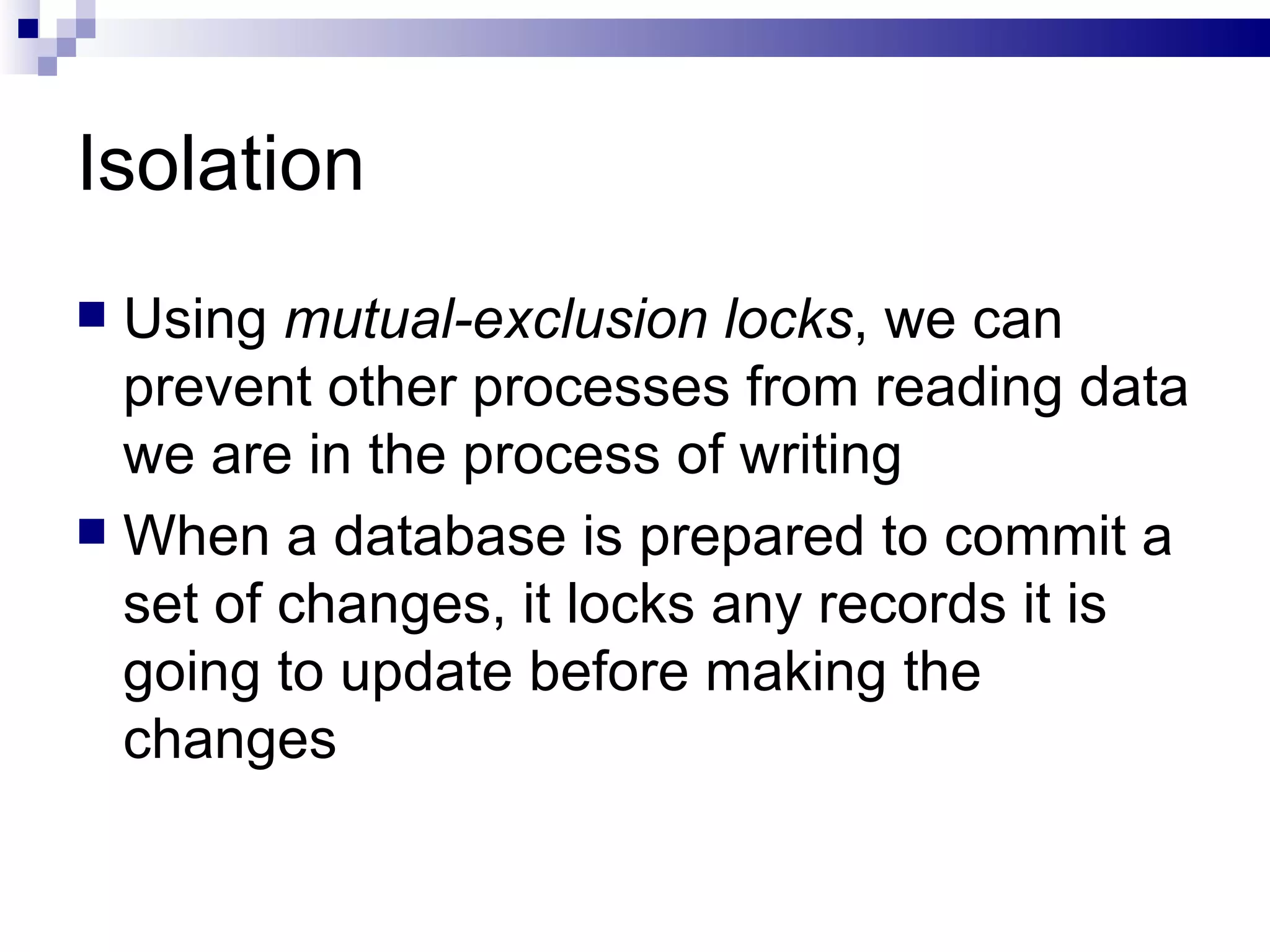 Isolation Using  mutual-exclusion locks , we can prevent other processes from reading data we are in the process of writing When a database is prepared to commit a set of changes, it locks any records it is going to update before making the changes 