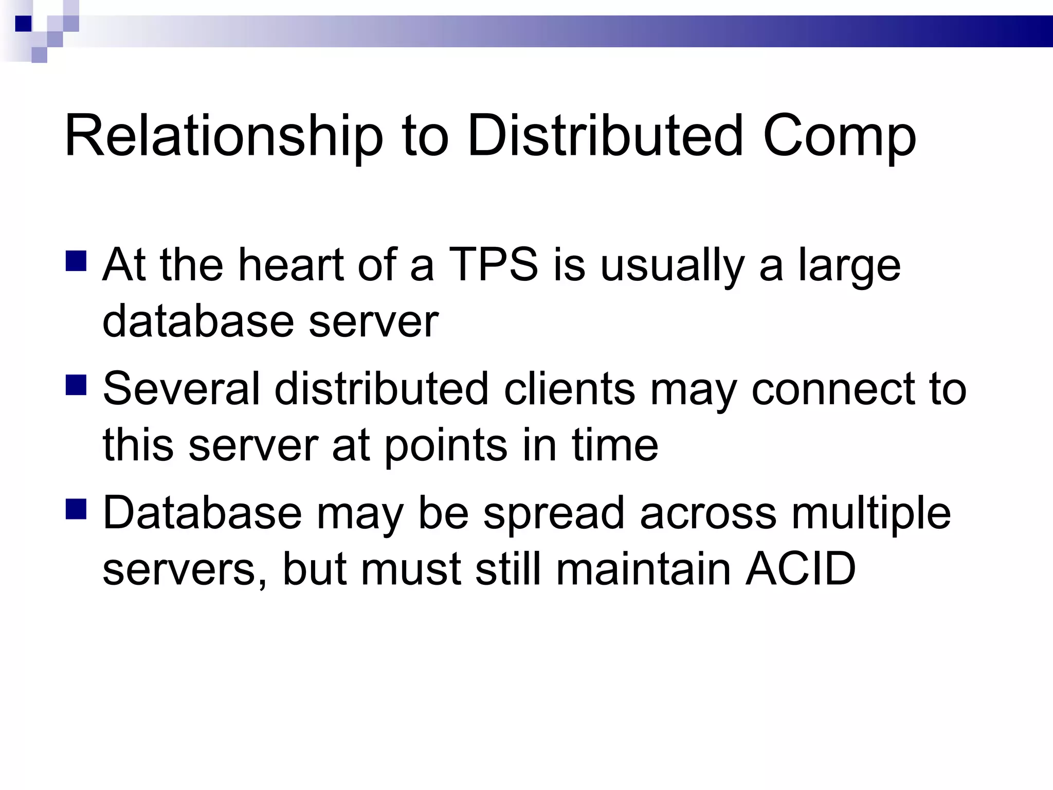 Relationship to Distributed Comp At the heart of a TPS is usually a large database server Several distributed clients may connect to this server at points in time Database may be spread across multiple servers, but must still maintain ACID  