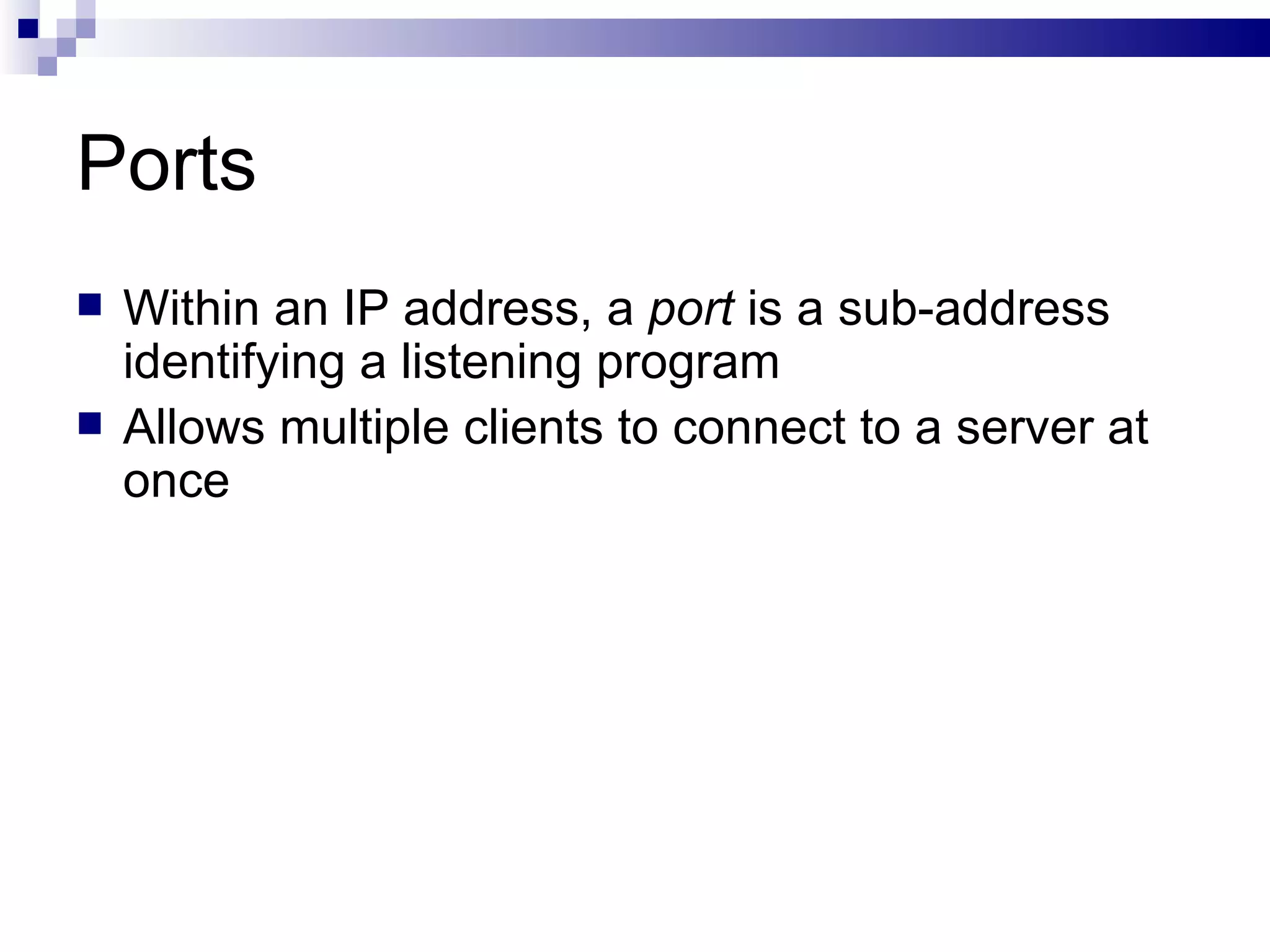 Ports Within an IP address, a  port  is a sub-address identifying a listening program Allows multiple clients to connect to a server at once 