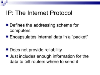 IP: The Internet Protocol Defines the addressing scheme for computers  Encapsulates internal data in a “packet” Does not provide reliability Just includes enough information for the data to tell routers where to send it 
