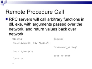 Remote Procedure Call RPC servers will call arbitrary functions in dll, exe, with arguments passed over the network, and return values back over network Client:  Server: foo.dll,bar(4, 10, “hello”) “ returned_string” foo.dll,baz(42)  err: no such function  … 
