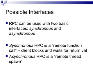 Possible Interfaces  RPC can be used with two basic interfaces:  synchronous  and  asynchronous Synchronous  RPC is a “remote function call” – client blocks and waits for return val Asynchronous  RPC is a “remote thread spawn” 