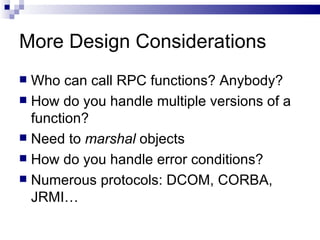 More Design Considerations Who can call RPC functions? Anybody? How do you handle multiple versions of a function? Need to  marshal  objects How do you handle error conditions? Numerous protocols: DCOM, CORBA, JRMI… 