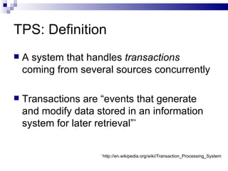 TPS: Definition A system that handles  transactions  coming from several sources concurrently Transactions are “events that generate and modify data stored in an information system for later retrieval” * *  http://en.wikipedia.org/wiki/Transaction_Processing_System 