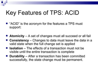 Key Features of TPS: ACID “ ACID” is the acronym for the features a TPS must support: Atomicity  – A set of changes must all succeed or all fail Consistency  – Changes to data must leave the data in a valid state when the full change set is applied Isolation  – The effects of a transaction must not be visible until the entire transaction is complete Durability  – After a transaction has been committed successfully, the state change must be permanent. 