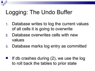 Logging: The Undo Buffer Database writes to log the current values of all cells it is going to overwrite Database overwrites cells with new values Database marks log entry as committed If db crashes during (2), we use the log to roll back the tables to prior state 