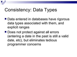 Consistency: Data Types Data entered in databases have rigorous data types associated with them, and explicit ranges Does not protect against all errors (entering a date in the past is still a valid date, etc), but eliminates tedious programmer concerns 