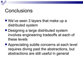 Conclusions We’ve seen 3 layers that make up a distributed system Designing a large distributed system involves engineering tradeoffs at each of these levels Appreciating subtle concerns at each level requires diving past the abstractions, but abstractions are still useful in general 