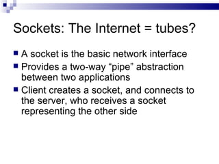 Sockets: The Internet = tubes? A socket is the basic network interface Provides a two-way “pipe” abstraction between two applications Client creates a socket, and connects to the server, who receives a socket representing the other side 