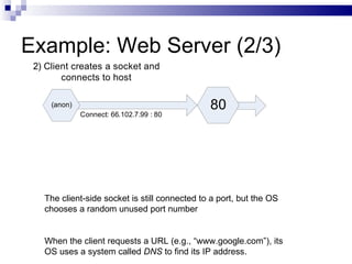 Example: Web Server (2/3) The client-side socket is still connected to a port, but the OS chooses a random unused port number When the client requests a URL (e.g., “www.google.com”), its OS uses a system called  DNS  to find its IP address. 