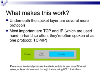 What makes this work? Underneath the socket layer are several more protocols Most important are TCP and IP (which are used hand-in-hand so often, they’re often spoken of as one protocol: TCP/IP) Even more low-level protocols handle how data is sent over Ethernet wires, or how bits are sent through the air using 802.11 wireless… 