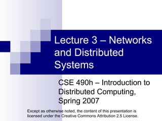 Lecture 3 – Networks and Distributed Systems CSE 490h – Introduction to Distributed Computing, Spring 2007 Except as otherwise noted, the content of this presentation is licensed under the Creative Commons Attribution 2.5 License. 