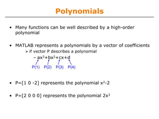 Polynomials

• Many functions can be well described by a high-order
  polynomial

• MATLAB represents a polynomials by a vector of coefficients
        if vector P describes a polynomial
          – ax3+bx2+cx+d

         P(1)   P(2)   P(3)   P(4)



• P=[1 0 -2] represents the polynomial x2-2

• P=[2 0 0 0] represents the polynomial 2x3
 