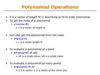 Polynomial Operations

• P is a vector of length N+1 describing an N-th order polynomial
• To get the roots of a polynomial
   » r=roots(P)
         r is a vector of length N


• Can also get the polynomial from the roots
   » P=poly(r)
         r is a vector length N


• To evaluate a polynomial at a point
   » y0=polyval(P,x0)
         x0 is a single value; y0 is a single value


• To evaluate a polynomial at many points
   » y=polyval(P,x)
         x is a vector; y is a vector of the same size
 
