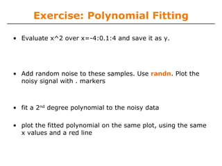 Exercise: Polynomial Fitting

• Evaluate x^2 over x=-4:0.1:4 and save it as y.




• Add random noise to these samples. Use randn. Plot the
  noisy signal with . markers



• fit a 2nd degree polynomial to the noisy data

• plot the fitted polynomial on the same plot, using the same
  x values and a red line
 