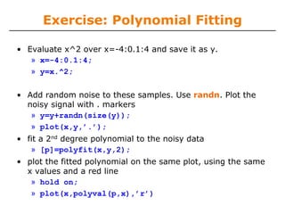 Exercise: Polynomial Fitting

• Evaluate x^2 over x=-4:0.1:4 and save it as y.
   » x=-4:0.1:4;
   » y=x.^2;

• Add random noise to these samples. Use randn. Plot the
  noisy signal with . markers
   » y=y+randn(size(y));
   » plot(x,y,’.’);
• fit a 2nd degree polynomial to the noisy data
   » [p]=polyfit(x,y,2);
• plot the fitted polynomial on the same plot, using the same
  x values and a red line
   » hold on;
   » plot(x,polyval(p,x),’r’)
 