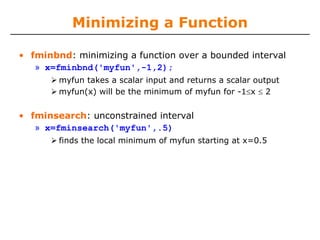 Minimizing a Function

• fminbnd: minimizing a function over a bounded interval
   » x=fminbnd('myfun',-1,2);
        myfun takes a scalar input and returns a scalar output
        myfun(x) will be the minimum of myfun for -1≤x ≤ 2


• fminsearch: unconstrained interval
   » x=fminsearch('myfun',.5)
        finds the local minimum of myfun starting at x=0.5
 